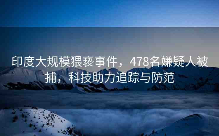 印度大規(guī)模猥褻事件，478名嫌疑人被捕，科技助力追蹤與防范
