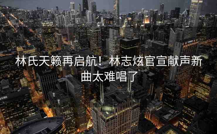 林氏天籟再啟航！林志炫官宣獻(xiàn)聲新曲太難唱了