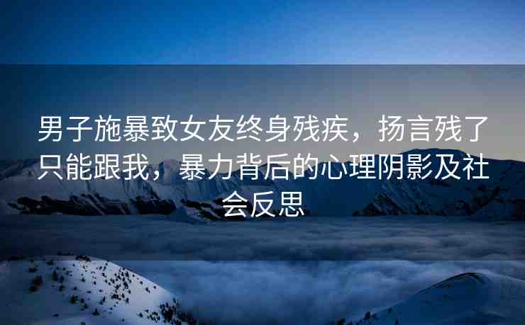 男子施暴致女友終身殘疾，揚言殘了只能跟我，暴力背后的心理陰影及社會反思