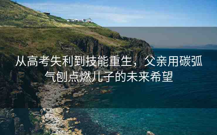 從高考失利到技能重生，父親用碳弧氣刨點(diǎn)燃兒子的未來希望