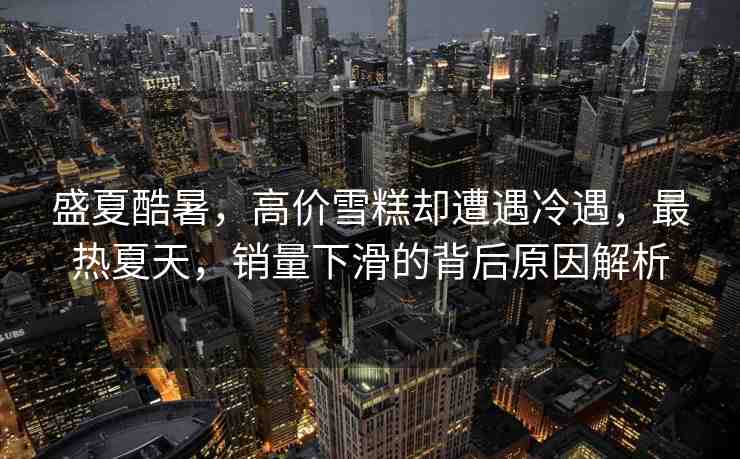 盛夏酷暑，高價雪糕卻遭遇冷遇，最熱夏天，銷量下滑的背后原因解析