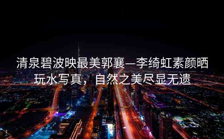 清泉碧波映最美郭襄—李綺虹素顏曬玩水寫(xiě)真，自然之美盡顯無(wú)遺