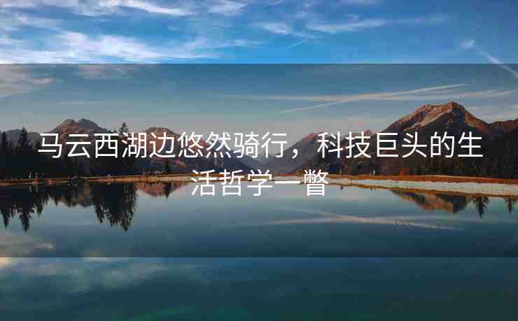 馬云西湖邊悠然騎行，科技巨頭的生活哲學(xué)一瞥