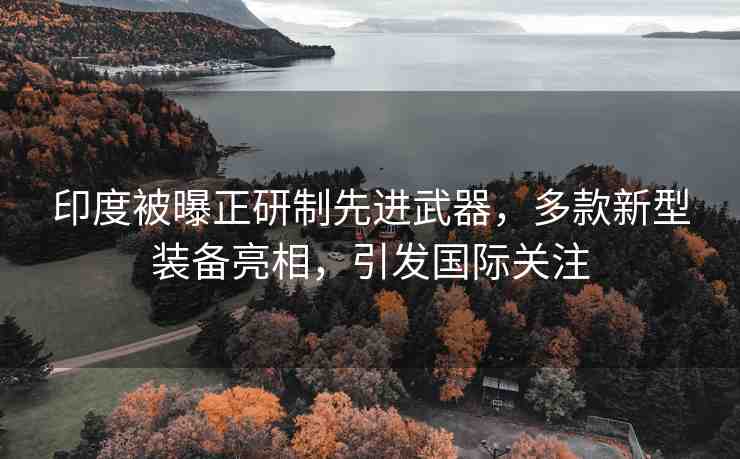 印度被曝正研制先進(jìn)武器，多款新型裝備亮相，引發(fā)國際關(guān)注