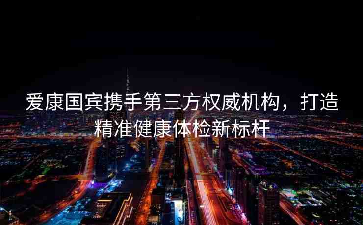 愛康國賓攜手第三方權(quán)威機構(gòu)，打造精準健康體檢新標桿
