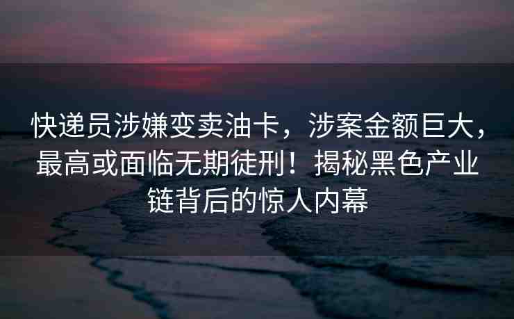 快遞員涉嫌變賣油卡，涉案金額巨大，最高或面臨無期徒刑！揭秘黑色產(chǎn)業(yè)鏈背后的驚人內(nèi)幕