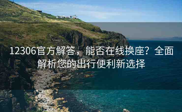 12306官方解答，能否在線換座？全面解析您的出行便利新選擇