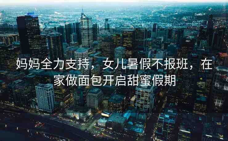 媽媽全力支持，女兒暑假不報(bào)班，在家做面包開啟甜蜜假期