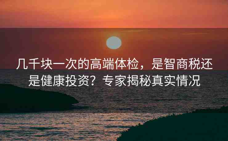 幾千塊一次的高端體檢，是智商稅還是健康投資？專(zhuān)家揭秘真實(shí)情況