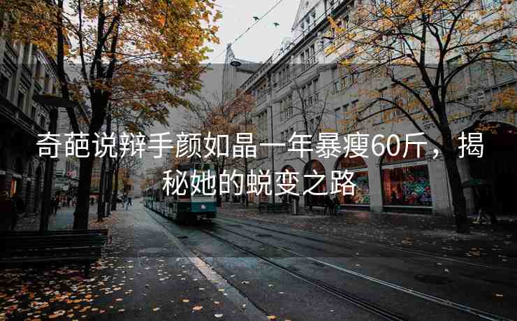 奇葩說辯手顏如晶一年暴瘦60斤，揭秘她的蛻變之路