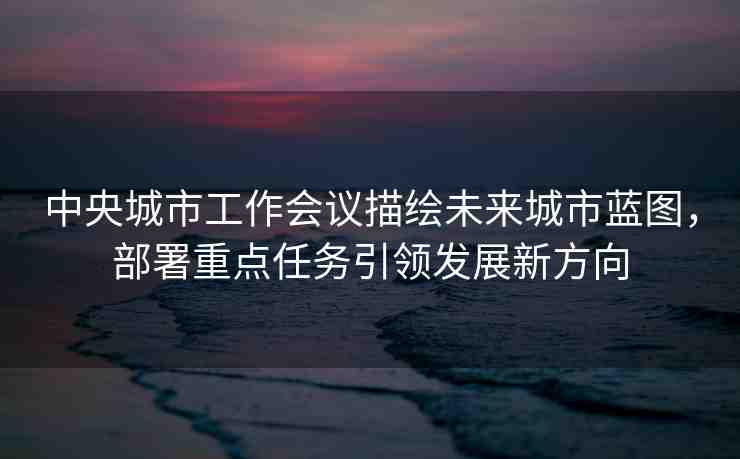 中央城市工作會議描繪未來城市藍(lán)圖，部署重點(diǎn)任務(wù)引領(lǐng)發(fā)展新方向