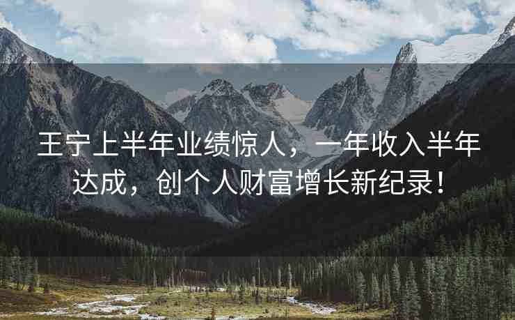 王寧上半年業(yè)績(jī)驚人，一年收入半年達(dá)成，創(chuàng)個(gè)人財(cái)富增長(zhǎng)新紀(jì)錄！