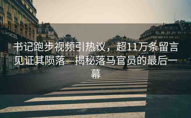 書記跑步視頻引熱議，超11萬條留言見證其隕落—揭秘落馬官員的最后一幕