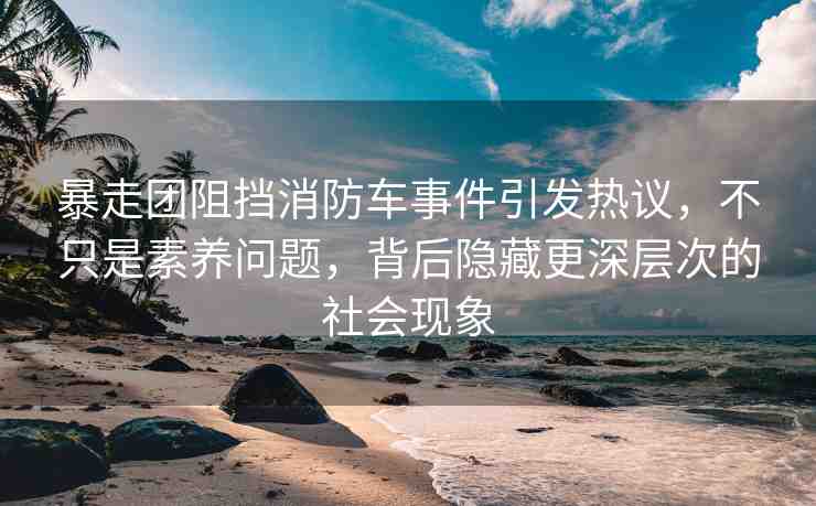 暴走團阻擋消防車事件引發(fā)熱議，不只是素養(yǎng)問題，背后隱藏更深層次的社會現(xiàn)象