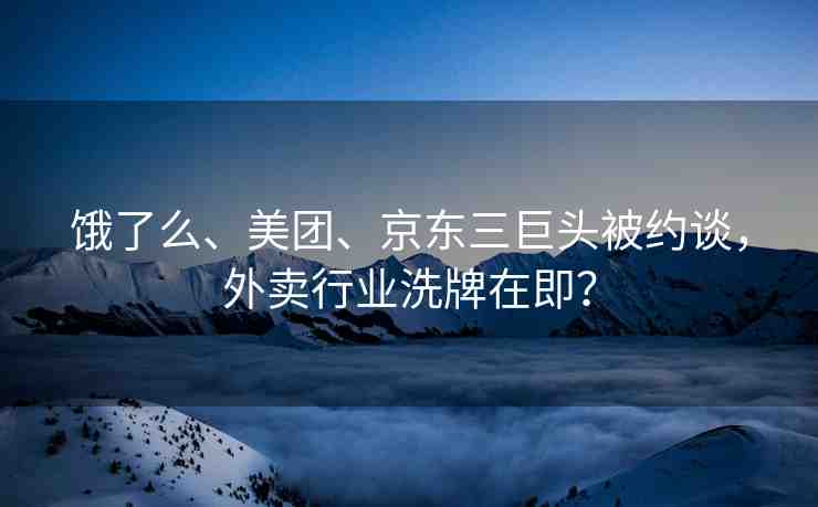 餓了么、美團、京東三巨頭被約談，外賣行業(yè)洗牌在即？