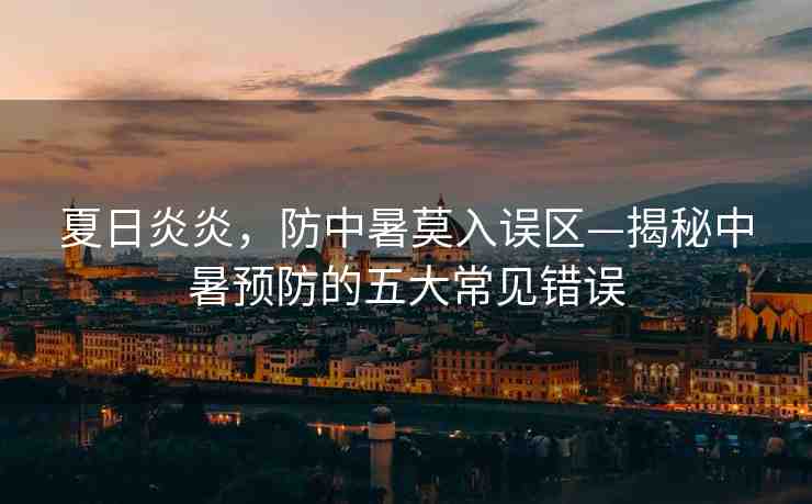 夏日炎炎，防中暑莫入誤區(qū)—揭秘中暑預(yù)防的五大常見錯(cuò)誤