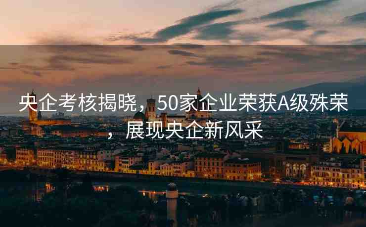 央企考核揭曉，50家企業(yè)榮獲A級殊榮，展現(xiàn)央企新風(fēng)采
