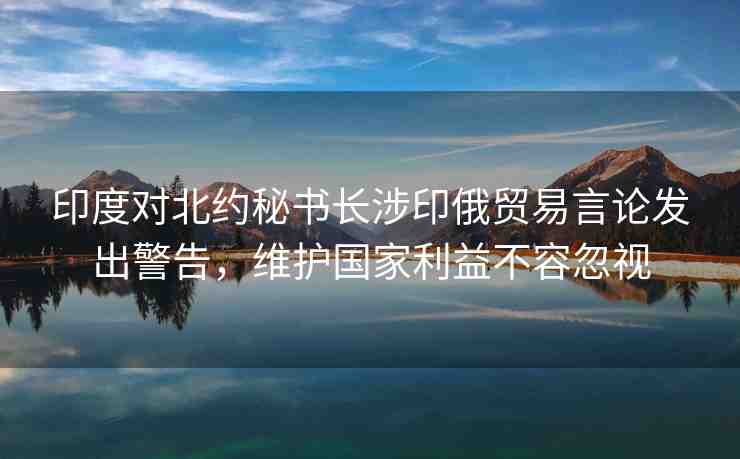 印度對北約秘書長涉印俄貿(mào)易言論發(fā)出警告，維護(hù)國家利益不容忽視