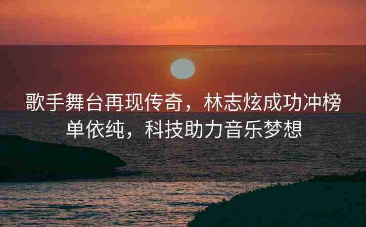 歌手舞臺(tái)再現(xiàn)傳奇，林志炫成功沖榜單依純，科技助力音樂夢(mèng)想