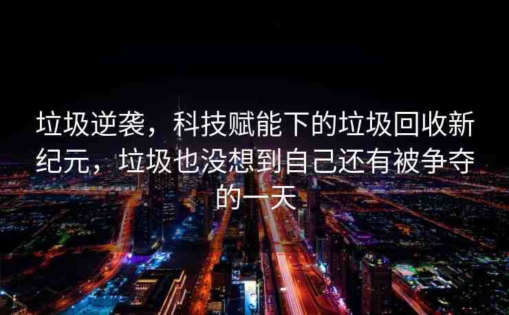 垃圾逆襲，科技賦能下的垃圾回收新紀(jì)元，垃圾也沒想到自己還有被爭奪的一天