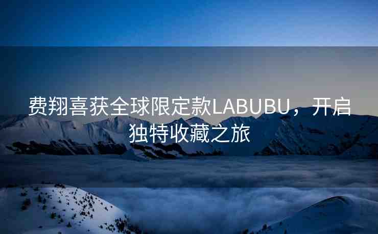 費(fèi)翔喜獲全球限定款LABUBU，開啟獨(dú)特收藏之旅