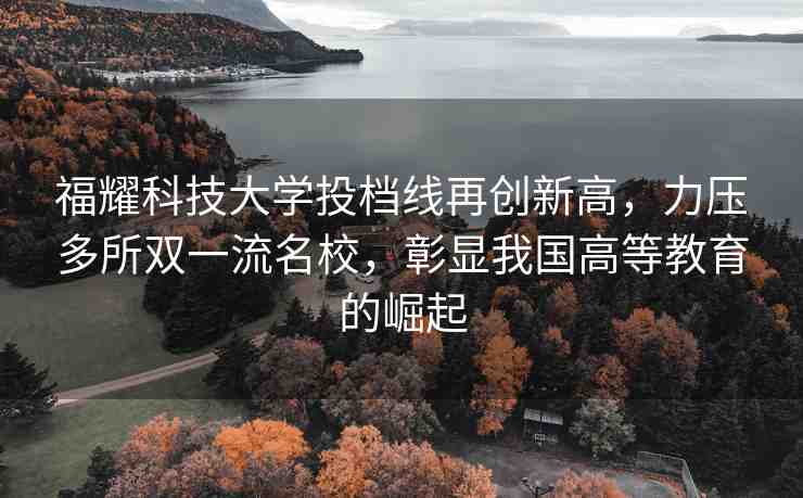 福耀科技大學投檔線再創(chuàng)新高，力壓多所雙一流名校，彰顯我國高等教育的崛起