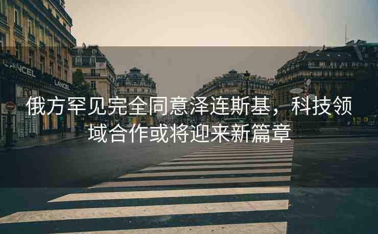俄方罕見完全同意澤連斯基,科技領(lǐng)域合作或?qū)⒂瓉硇缕? alt=