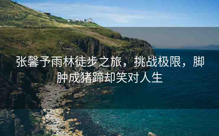 張馨予雨林徒步之旅，挑戰(zhàn)極限，腳腫成豬蹄卻笑對(duì)人生