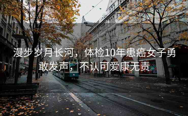 漫步歲月長(zhǎng)河，體檢10年患癌女子勇敢發(fā)聲，不認(rèn)可愛(ài)康無(wú)責(zé)