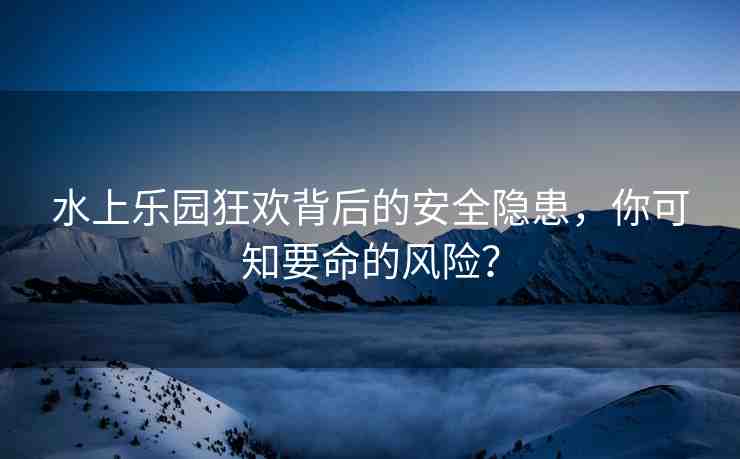 水上樂園狂歡背后的安全隱患，你可知要命的風(fēng)險(xiǎn)？