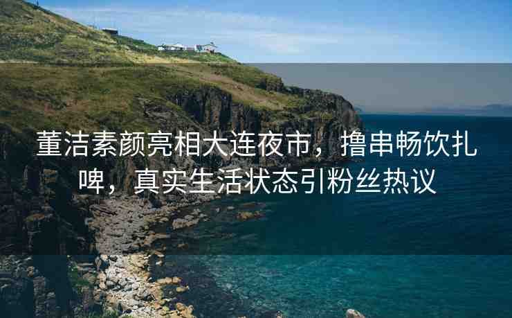 董潔素顏亮相大連夜市，擼串暢飲扎啤，真實(shí)生活狀態(tài)引粉絲熱議