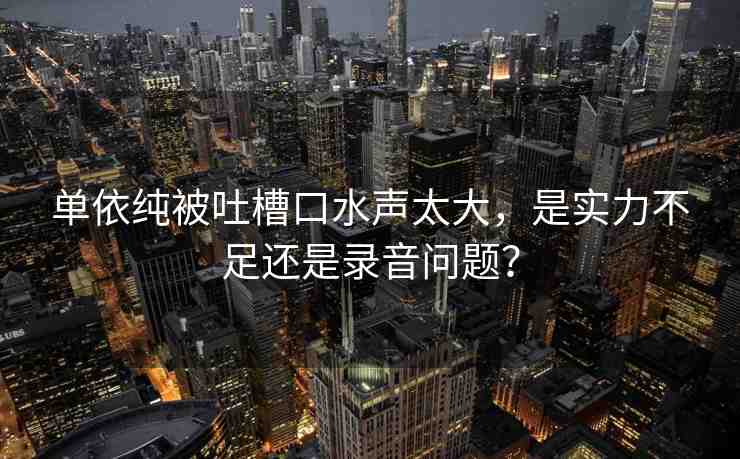 單依純被吐槽口水聲太大，是實(shí)力不足還是錄音問題？