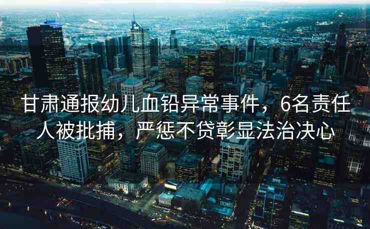 甘肅通報(bào)幼兒血鉛異常事件，6名責(zé)任人被批捕，嚴(yán)懲不貸彰顯法治決心