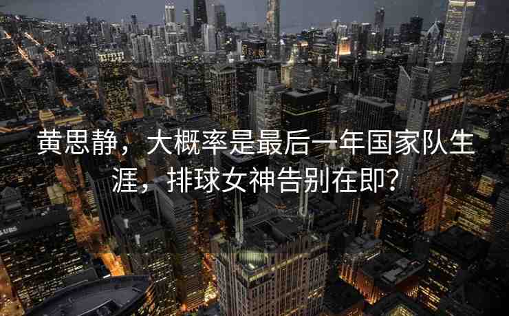 黃思靜，大概率是最后一年國家隊生涯，排球女神告別在即？