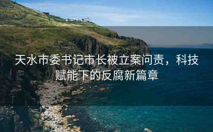 天水市委書記市長被立案問責(zé)，科技賦能下的反腐新篇章