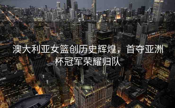 澳大利亞女籃創(chuàng)歷史輝煌，首奪亞洲杯冠軍榮耀歸隊(duì)