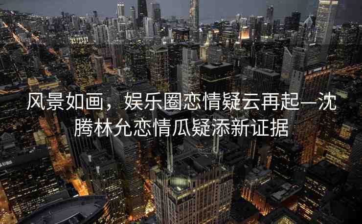 風(fēng)景如畫，娛樂圈戀情疑云再起—沈騰林允戀情瓜疑添新證據(jù)