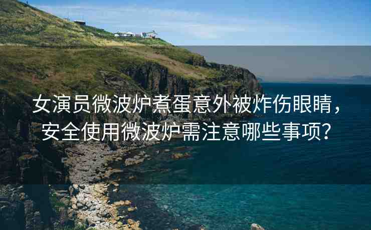 女演員微波爐煮蛋意外被炸傷眼睛，安全使用微波爐需注意哪些事項(xiàng)？