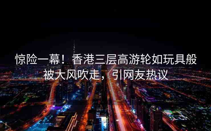 驚險(xiǎn)一幕！香港三層高游輪如玩具般被大風(fēng)吹走，引網(wǎng)友熱議