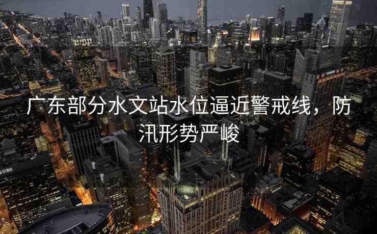 廣東部分水文站水位逼近警戒線，防汛形勢嚴峻