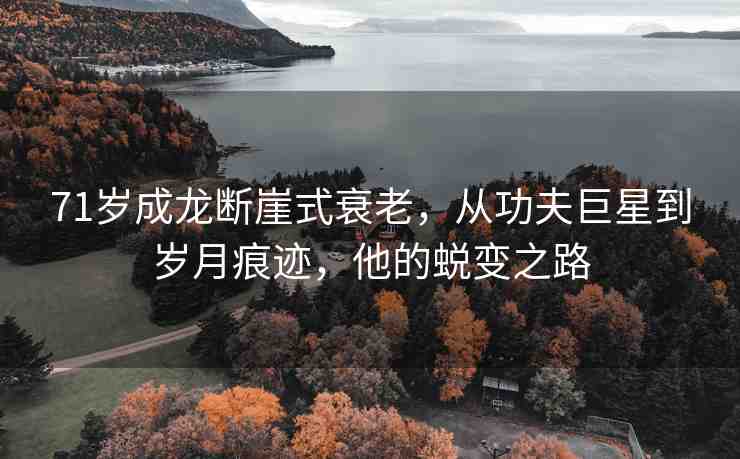 71歲成龍斷崖式衰老，從功夫巨星到歲月痕跡，他的蛻變之路