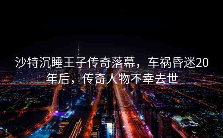 沙特沉睡王子傳奇落幕，車禍昏迷20年后，傳奇人物不幸去世