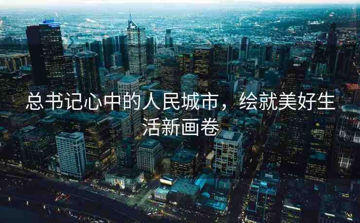 總書記心中的人民城市，繪就美好生活新畫卷