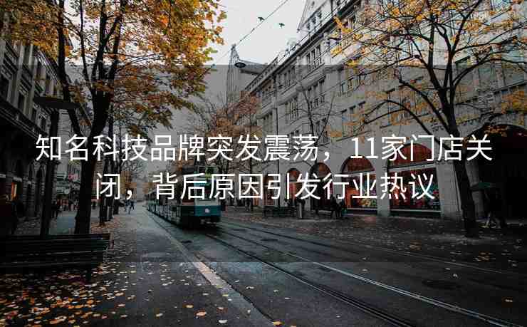 知名科技品牌突發(fā)震蕩，11家門店關(guān)閉，背后原因引發(fā)行業(yè)熱議