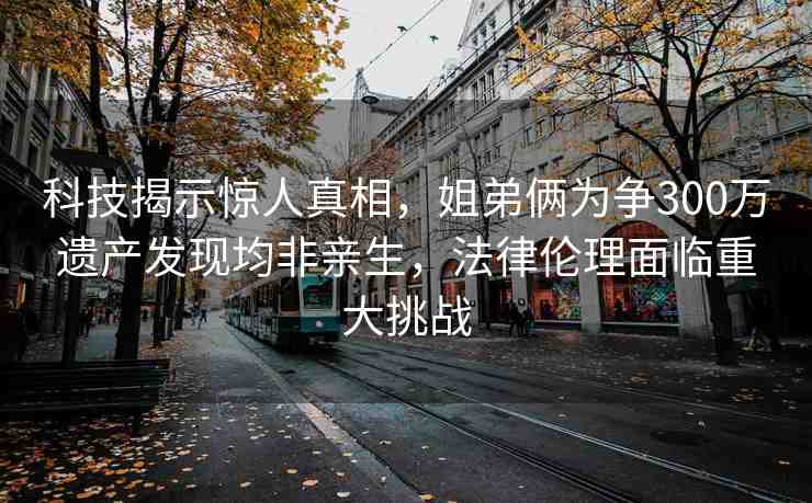 科技揭示驚人真相，姐弟倆為爭300萬遺產(chǎn)發(fā)現(xiàn)均非親生，法律倫理面臨重大挑戰(zhàn)