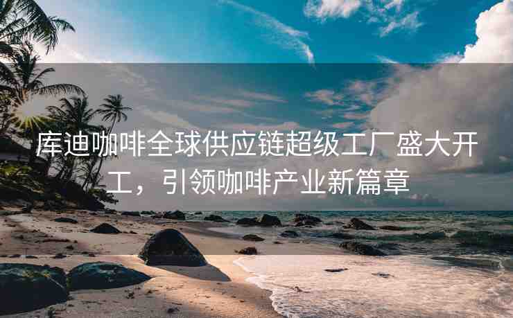 庫迪咖啡全球供應(yīng)鏈超級工廠盛大開工，引領(lǐng)咖啡產(chǎn)業(yè)新篇章