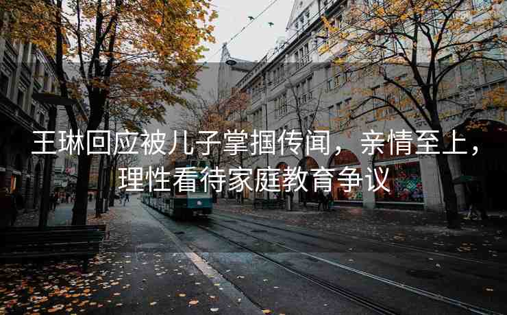 王琳回應(yīng)被兒子掌摑傳聞，親情至上，理性看待家庭教育爭議