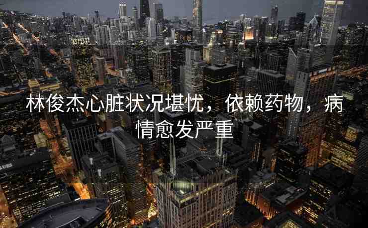 林俊杰心臟狀況堪憂，依賴藥物，病情愈發(fā)嚴(yán)重