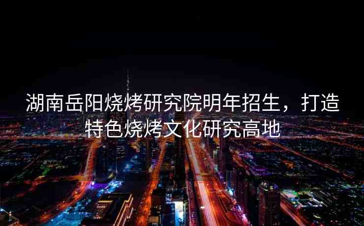 湖南岳陽燒烤研究院明年招生，打造特色燒烤文化研究高地