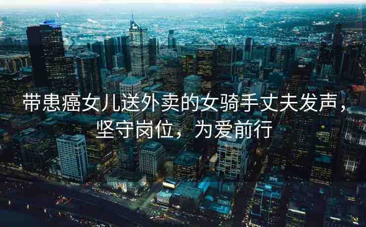帶患癌女兒送外賣的女騎手丈夫發(fā)聲，堅守崗位，為愛前行